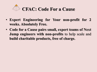 CFAC: Code For a Cause
• Expert Engineering for Your non-profit for 2
weeks. Absolutely Free.
• Code for a Cause pairs small, expert teams of Next
Jump engineers with non-profits to help scale and
build charitable products, free of charge.
 