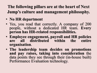 The following pillars are at the heart of Next
Jump’s culture and management philosophy.
• No HR department
• Yes, you read that correctly. A company of 200
people, without a dedicated HR team. Every
person has HR-related responsibilities.
• Employee engagement, payroll and HR policies
are all distributed within the entire
organisation.
• The leadership team decides on promotions
and pay raises, taking into consideration the
data points they see through their (in-house built)
Performance Evaluation technology.
 