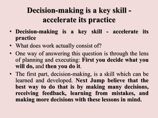 Decision-making is a key skill -
accelerate its practice
• Decision-making is a key skill - accelerate its
practice
• What does work actually consist of?
• One way of answering this question is through the lens
of planning and executing: First you decide what you
will do, and then you do it.
• The first part, decision-making, is a skill which can be
learned and developed. Next Jump believe that the
best way to do that is by making many decisions,
receiving feedback, learning from mistakes, and
making more decisions with these lessons in mind.
 