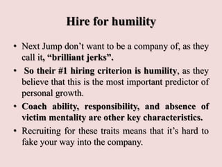 Hire for humility
• Next Jump don’t want to be a company of, as they
call it, “brilliant jerks”.
• So their #1 hiring criterion is humility, as they
believe that this is the most important predictor of
personal growth.
• Coach ability, responsibility, and absence of
victim mentality are other key characteristics.
• Recruiting for these traits means that it’s hard to
fake your way into the company.
 