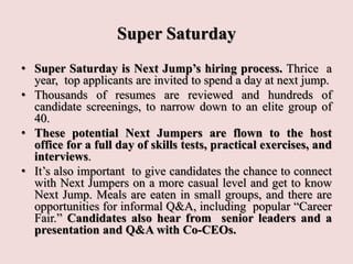 Super Saturday
• Super Saturday is Next Jump’s hiring process. Thrice a
year, top applicants are invited to spend a day at next jump.
• Thousands of resumes are reviewed and hundreds of
candidate screenings, to narrow down to an elite group of
40.
• These potential Next Jumpers are flown to the host
office for a full day of skills tests, practical exercises, and
interviews.
• It’s also important to give candidates the chance to connect
with Next Jumpers on a more casual level and get to know
Next Jump. Meals are eaten in small groups, and there are
opportunities for informal Q&A, including popular “Career
Fair.” Candidates also hear from senior leaders and a
presentation and Q&A with Co-CEOs.
 