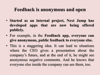 Feedback is anonymous and open
• Started as an internal project, Next Jump has
developed apps that are now being offered
publicly.
• For example, in the Feedback app, everyone can
give anonymous, public feedback to everyone else.
• This is a staggering idea. It can lead to situations
where the CEO gives a presentation about the
company’s future, and at the end of it, he might see
anonymous negative comments. And he knows that
everyone else inside the company can see them, too.
 