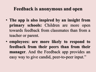 Feedback is anonymous and open
• The app is also inspired by an insight from
primary schools: Children are more open
towards feedback from classmates than from a
teacher or parent.
• employees: are more likely to respond to
feedback from their peers than from their
manager. And the Feedback app provides an
easy way to give candid, peer-to-peer input.”
 
