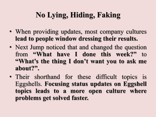 No Lying, Hiding, Faking
• When providing updates, most company cultures
lead to people window dressing their results.
• Next Jump noticed that and changed the question
from “What have I done this week?” to
“What’s the thing I don’t want you to ask me
about?”.
• Their shorthand for these difficult topics is
Eggshells. Focusing status updates on Eggshell
topics leads to a more open culture where
problems get solved faster.
 