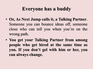 Everyone has a buddy
• Or, As Next Jump calls it, a Talking Partner.
Someone you can bounce ideas off, someone
close who can tell you when you’re on the
wrong path.
• You get your Talking Partner from among
people who get hired at the same time as
you. If you don’t gel with him or her, you
can always change.
 