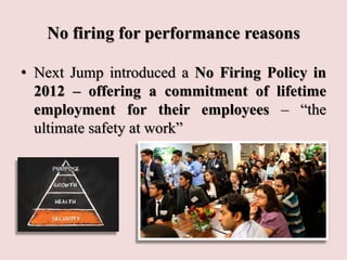 No firing for performance reasons
• Next Jump introduced a No Firing Policy in
2012 – offering a commitment of lifetime
employment for their employees – “the
ultimate safety at work”
 
