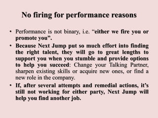 No firing for performance reasons
• Performance is not binary, i.e. “either we fire you or
promote you”.
• Because Next Jump put so much effort into finding
the right talent, they will go to great lengths to
support you when you stumble and provide options
to help you succeed: Change your Talking Partner,
sharpen existing skills or acquire new ones, or find a
new role in the company.
• If, after several attempts and remedial actions, it’s
still not working for either party, Next Jump will
help you find another job.
 