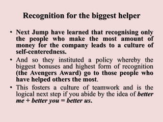 Recognition for the biggest helper
• Next Jump have learned that recognising only
the people who make the most amount of
money for the company leads to a culture of
self-centeredness.
• And so they instituted a policy whereby the
biggest bonuses and highest form of recognition
(the Avengers Award) go to those people who
have helped others the most.
• This fosters a culture of teamwork and is the
logical next step if you abide by the idea of better
me + better you = better us.
 
