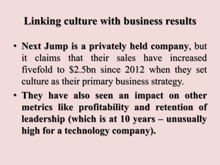 Linking culture with business results
• Next Jump is a privately held company, but
it claims that their sales have increased
fivefold to $2.5bn since 2012 when they set
culture as their primary business strategy.
• They have also seen an impact on other
metrics like profitability and retention of
leadership (which is at 10 years – unusually
high for a technology company).
 
