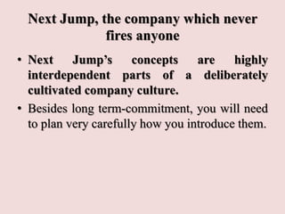 Next Jump, the company which never
fires anyone
• Next Jump’s concepts are highly
interdependent parts of a deliberately
cultivated company culture.
• Besides long term-commitment, you will need
to plan very carefully how you introduce them.
 