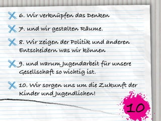 6. Wir verknüpfen das Denken

7. und wir gestalten Räume.

8. Wir zeigen der Politik und anderen
Entscheidern was wir können

9. und warum Jugendarbeit für unsere
Gesellschaft so wichtig ist.

10. Wir sorgen uns um die Zukunft der
Kinder und Jugendlichen!

                                   10
 