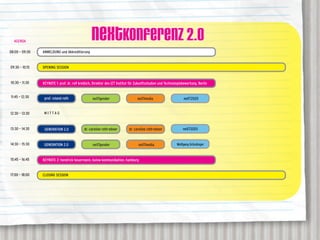 AGENDA
                                                 neXTkonferenz 2.0
08:00 – 09:30   ANMELDUNG und Akkreditierung


09:30 – 10:15   OPENING SESSION


10:30 – 11:30   KEYNOTE 1: prof. dr. rolf kreibich, Direktor des IZT Institut für Zukunftsstudien und Technologiebewertung, Berlin


11:45 – 12:30                                     neXTgender                     neXTmedia


12:30 – 13:30    MITTAG



13:30 – 14:30                               dr. caroline roth-ebner         dr. caroline roth-ebner


14:30 – 15:30                                     neXTgender                      neXTmedia


15:45 – 16:45   KEYNOTE 2: hendrick heuermann, kulow kommunikation, hamburg


17:00 – 18:00   CLOSING SESSION
 