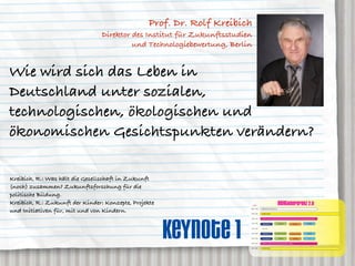 Prof. Dr. Rolf Kreibich
                                 Direktor des Institut für Zukunftsstudien
                                          und Technologiebewertung, Berlin


Wie wird sich das Leben in
Deutschland unter sozialen,
technologischen, ökologischen und
ökonomischen Gesichtspunkten verändern?

Kreibich, R.: Was hält die Gesellschaft in Zukunft
(noch) zusammen? Zukunftsforschung für die
politische Bildung.
Kreibich, R.: Zukunft der Kinder: Konzepte, Projekte                         AGENDA
                                                                                                                           neXTkonferenz 2.0
und Initiativen für, mit und von Kindern.                                08:00 – 09:30


                                                                         09:30 – 10:15
                                                                                         ANMELDUNG und Akkreditierung


                                                                                         OPENING SESSION




                                                       Keynote 1
                                                                         10:30 – 11:30   KEYNOTE 1: prof. dr. rolf kreibich, Direktor des IZT Institut für Zukunftsstudien und Technologiebewertung, Berlin


                                                                         11:45 – 12:30                                     neXTgender                                                     neXT2020
                                                                                          GENERATION 2.0                                                   neXTmedia


                                                                         12:30 – 13:30    MITTAG


                                                                         13:30 – 14:30    GENERATION 2.0             dr. caroline roth-ebner         dr. caroline roth-ebner              neXT2020


                                                                         14:30 – 15:30    prof. roland roth                neXTgender                      neXTmedia                         nn


                                                                         15:45 – 16:45   KEYNOTE 2: hendrick heuermann, kulow kommunikation, hamburg


                                                                         17:00 – 18:00   CLOSING SESSION
 