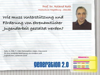 Prof. Dr. Roland Roth
                                          Hochschule Magdeburg - Stendal


Wie muss Unterstützung und
Förderung von ehrenamtlicher
Jugendarbeit gestaltet werden?



Roth, R./Olk, T.: Mehr Partizipation wagen. Argumente
für eine verstärkte Beteiligung von Kindern und
Jugendlichen, Gütersloh 2007
                                                                           AGENDA
                                                                                                                         neXTkonferenz 2.0
                                                                       08:00 – 09:30   ANMELDUNG und Akkreditierung


                                                                       09:30 – 10:15   OPENING SESSION




                                    generation 2.0
                                                                       10:30 – 11:30   KEYNOTE 1: prof. dr. rolf kreibich, Direktor des IZT Institut für Zukunftsstudien und Technologiebewertung, Berlin


                                                                       11:45 – 12:30                                     neXTgender                                                     neXT2020
                                                                                        GENERATION 2.0                                                   neXTmedia


                                                                       12:30 – 13:30    MITTAG


                                                                       13:30 – 14:30    GENERATION 2.0             dr. caroline roth-ebner         dr. caroline roth-ebner              neXT2020


                                                                       14:30 – 15:30    prof. roland roth                neXTgender                      neXTmedia                         nn


                                                                       15:45 – 16:45   KEYNOTE 2: hendrick heuermann, kulow kommunikation, hamburg


                                                                       17:00 – 18:00   CLOSING SESSION
 