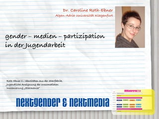 Dr. Caroline Roth-Ebner
                                       Alpen-Adria-Universität Klagenfurt




gender – medien – partizipation
in der Jugendarbeit



Roth-Ebner C.: Identitäten aus der Starfabrik.
Jugendliche Aneignung der crossmedialen
Inszenierung „Starmania”
                                                                            AGENDA
                                                                                                                          neXTkonferenz 2.0
                                                                        08:00 – 09:30   ANMELDUNG und Akkreditierung


                                                                        09:30 – 10:15   OPENING SESSION




       nextgender & neXTmedia
                                                                        10:30 – 11:30   KEYNOTE 1: prof. dr. rolf kreibich, Direktor des IZT Institut für Zukunftsstudien und Technologiebewertung, Berlin


                                                                        11:45 – 12:30                                     neXTgender                                                     neXT2020
                                                                                         GENERATION 2.0                                                   neXTmedia


                                                                        12:30 – 13:30    MITTAG


                                                                        13:30 – 14:30    GENERATION 2.0             dr. caroline roth-ebner         dr. caroline roth-ebner              neXT2020


                                                                        14:30 – 15:30    prof. roland roth                neXTgender                      neXTmedia                         nn


                                                                        15:45 – 16:45   KEYNOTE 2: hendrick heuermann, kulow kommunikation, hamburg


                                                                        17:00 – 18:00   CLOSING SESSION
 