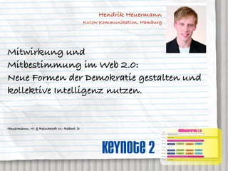 Hendrik Heuermann
                                         Kulow Kommunikation, Hamburg




Mitwirkung und
Mitbestimmung im Web 2.0:
Neue Formen der Demokratie gestalten und
kollektive Intelligenz nutzen.


Heuermann, H. & Reinhardt U.: Reboot_D
                                                                        AGENDA
                                                                                                                      neXTkonferenz 2.0
                                                                    08:00 – 09:30   ANMELDUNG und Akkreditierung


                                                                    09:30 – 10:15   OPENING SESSION




                                               Keynote 2
                                                                    10:30 – 11:30   KEYNOTE 1: prof. dr. rolf kreibich, Direktor des IZT Institut für Zukunftsstudien und Technologiebewertung, Berlin


                                                                    11:45 – 12:30                                     neXTgender                                                     neXT2020
                                                                                     GENERATION 2.0                                                   neXTmedia


                                                                    12:30 – 13:30    MITTAG


                                                                    13:30 – 14:30    GENERATION 2.0             dr. caroline roth-ebner         dr. caroline roth-ebner              neXT2020


                                                                    14:30 – 15:30    prof. roland roth                neXTgender                      neXTmedia                         nn


                                                                    15:45 – 16:45   KEYNOTE 2: hendrick heuermann, kulow kommunikation, hamburg


                                                                    17:00 – 18:00   CLOSING SESSION
 