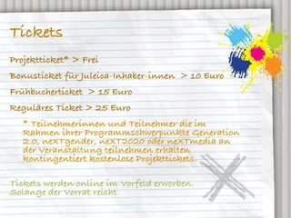 Tickets
Projektticket* > Frei
Bonusticket für Juleica-Inhaber-innen > 10 Euro
Frühbucherticket > 15 Euro
Reguläres Ticket > 25 Euro
   * Teilnehmerinnen und Teilnehmer die im
   Rahmen ihrer Programmschwerpunkte Generation
   2.0, neXTgender, neXT2020 oder neXTmedia an
   der Veranstaltung teilnehmen erhalten
   kontingentiert kostenlose Projekttickets.

Tickets werden online im Vorfeld erworben.
Solange der Vorrat reicht.
 