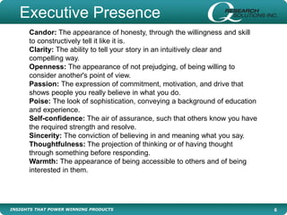 INSIGHTS THAT POWER WINNING PRODUCTS 6
Candor: The appearance of honesty, through the willingness and skill
to constructively tell it like it is.
Clarity: The ability to tell your story in an intuitively clear and
compelling way.
Openness: The appearance of not prejudging, of being willing to
consider another's point of view.
Passion: The expression of commitment, motivation, and drive that
shows people you really believe in what you do.
Poise: The look of sophistication, conveying a background of education
and experience.
Self-confidence: The air of assurance, such that others know you have
the required strength and resolve.
Sincerity: The conviction of believing in and meaning what you say.
Thoughtfulness: The projection of thinking or of having thought
through something before responding.
Warmth: The appearance of being accessible to others and of being
interested in them.
Executive Presence
 