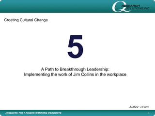 INSIGHTS THAT POWER WINNING PRODUCTS 1
5A Path to Breakthrough Leadership:
Implementing the work of Jim Collins in the workplace
Author: J.Ford
Creating Cultural Change
 