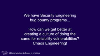 We have Security Engineering
bug bounty programs...
How can we get better at
creating a culture of doing the
same for reliability vulnerabilities?
Chaos Engineering!
@tammybutow & @ana_m_medina
 