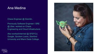 Chaos Engineer @ Gremlin.
Previously Software Engineer / SRE
@ Uber, worked on Chaos
Engineering and Cloud Infrastructure.
Also worked/interned @ SFEFCU,
Google, Quicken Loans, Stanford
University and Miami Dade College.
Ana Medina
 