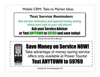 Mobile CRM: Take to Market Ideas

                Text Service Reminders
    Get service reminders and special money saving
           offers sent right to your cell phone!
              Ask your Service Advisor
     or Text ANYTOWN to 59769 and save today!
                     Sample Service Drive Banner



 This is
your car
              Save Money on Service NOW!
 calling!
             Take advantage of money saving service
              offers only available at Power Toyota!
                 Text ANYTOWN to 59769
                     Sample Service Newspaper Ad
 