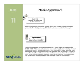 Ideas                                Mobile Applications


11
                       SURVEYS
              Dealerships add Mobile Follow
                 Up after a service visit.



        Dealers can add a digital component to their after service follow to gather customer research and
        opinions in the form of a digital survey. All the data is captured and stored for further analysis.




                        CASH OR KEYS
                 Cash or Keys is an exciting text-
                 based “win a car” promotion.




         Through traditional media, you invite consumers to text a special KEYWORD to a designated
         SHORT CODE. Within seconds, the consumer receives a text reply back on their cell phone which
         contains a six-digit KEY along with instructions to bring their cell phone to your dealership. When
         the consumer arrives at your dealership, your sales associates enter the consumer’s KEY into our
         secure Web site to find out if the consumer has won the sweepstakes vehicle! The promotion is
         totally turnkey! All you need at your dealership location is internet access. A brand specific web
         URL link will quickly and easily allow your sales associates to enter the consumer’s KEY.
 