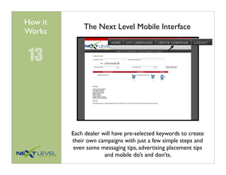 How it
             The Next Level Mobile Interface
Works


 13



         Each dealer will have pre-selected keywords to create
         their own campaigns with just a few simple steps and
          even some messaging tips, advertising placement tips
                      and mobile do’s and don’ts.
 