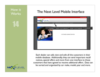 How it
             The Next Level Mobile Interface
Works


 14



            Each dealer can add, view and edit all the customers in their
           mobile database. Additionally, they can send important recall
            notices, special offers and more from one interface to those
         customers that have agreed to receive additional offers. Data can
           be sorted and organized by car make, model, year and more.
 