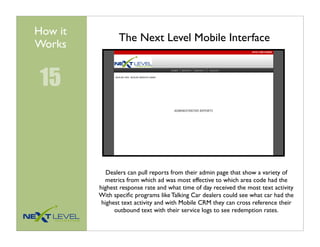 How it
                The Next Level Mobile Interface
Works


 15


            Dealers can pull reports from their admin page that show a variety of
            metrics from which ad was most effective to which area code had the
         highest response rate and what time of day received the most text activity
         With speciﬁc programs like Talking Car dealers could see what car had the
          highest text activity and with Mobile CRM they can cross reference their
               outbound text with their service logs to see redemption rates.
 