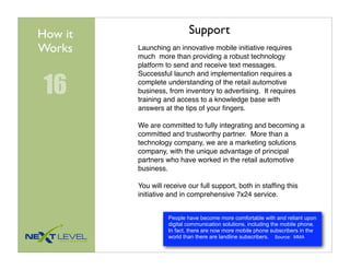 How it                     Support
Works    Launching an innovative mobile initiative requires
         much more than providing a robust technology
         platform to send and receive text messages.


 16
         Successful launch and implementation requires a
         complete understanding of the retail automotive
         business, from inventory to advertising. It requires
         training and access to a knowledge base with
         answers at the tips of your ﬁngers.

         We are committed to fully integrating and becoming a
         committed and trustworthy partner. More than a
         technology company, we are a marketing solutions
         company, with the unique advantage of principal
         partners who have worked in the retail automotive
         business.

         You will receive our full support, both in stafﬁng this
         initiative and in comprehensive 7x24 service.


                   People have become more comfortable with and reliant upon
                   digital communication solutions, including the mobile phone.
                   In fact, there are now more mobile phone subscribers in the
                   world than there are landline subscribers. Source: MMA
 