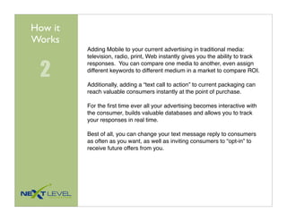 How it
Works
         Adding Mobile to your current advertising in traditional media:
         television, radio, print, Web instantly gives you the ability to track


 2
         responses. You can compare one media to another, even assign
         different keywords to different medium in a market to compare ROI.

         Additionally, adding a “text call to action” to current packaging can
         reach valuable consumers instantly at the point of purchase.

         For the ﬁrst time ever all your advertising becomes interactive with
         the consumer, builds valuable databases and allows you to track
         your responses in real time.

         Best of all, you can change your text message reply to consumers
         as often as you want, as well as inviting consumers to “opt-in” to
         receive future offers from you.
 
