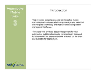 Automotive
                                  Introduction
  Mobile
   Suite

   3
             This overview contains concepts for interactive mobile
             marketing and customer relationship management tools that
             will integrate seamlessly and mobilize the existing Dealer
             management software.

             These are core products designed especially for retail
             automotive. Additional products, not speciﬁcally designed
             for automotive, but easily adaptable, are also “on the shelf”
             and available for deployment.
 