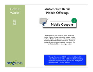 How it     Automotive Retail
Works      Mobile Offerings


 5                   Mobile Coupons
                                   1



             Each dealer will have access to use of Next Level
          Mobile Coupon through a simple to use and manage
         interface. Mobile Coupons can enhance any outreach
          marketing effort a dealer may execute by creating an
           interactive and immediate response mechanism that
                 can be tracked down to a single vendor.




                 Though the volume of SMS ads reported by mobile
                 subscribers is lower in the US than in the five leading
                 Western European markets, the US has the highest
                 response rates. Source: M:Metrics
 