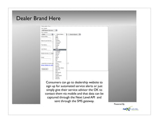 Dealer Brand Here




            Consumers can go to dealership website to
            sign up for automated service alerts or just
            simply give their service advisor the OK to
           contact them via mobile and that data can be
             captured through the Next Level API and
                   sent through the SMS gateway.
                                                           Powered By
 