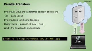 Parallel transfers
by default, URLs are transferred serially, one by one
-Z (--parallel)
By default up to 50 simultaneous
Change with --parallel‐max [num]
Works for downloads and uploads
@bagder
server
client
Upload
Download
$ curl -Z -O https://example.com/[1-1000].jpg
 