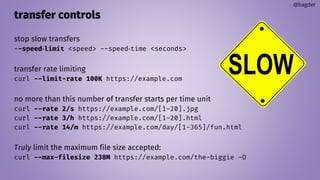 transfer controls
stop slow transfers
--speed‐limit <speed> --speed‐time <seconds>
transfer rate limiting
curl --limit-rate 100K https://example.com
no more than this number of transfer starts per time unit
curl --rate 2/s https://example.com/[1-20].jpg
curl --rate 3/h https://example.com/[1-20].html
curl --rate 14/m https://example.com/day/[1-365]/fun.html
Truly limit the maximum file size accepted:
curl --max-filesize 238M https://example.com/the-biggie -O
@bagder
 