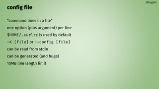 config file
“command lines in a file”
one option (plus argument) per line
$HOME/.curlrc is used by default
-K [file] or --config [file]
can be read from stdin
can be generated (and huge)
10MB line length limit
@bagder
 