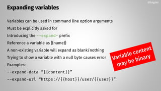 Expanding variables
Variables can be used in command line option arguments
Must be explicitly asked for
Introducing the --expand- prefix
Reference a variable as {{name}}
A non-existing variable will expand as blank/nothing
Trying to show a variable with a null byte causes error
Examples:
--expand-data “{{content}}”
--expand-url “https://{{host}}/user/{{user}}”
@bagder
 