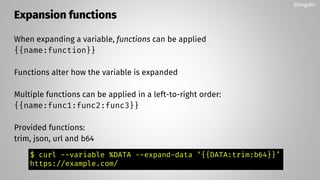 Expansion functions
When expanding a variable, functions can be applied
{{name:function}}
Functions alter how the variable is expanded
Multiple functions can be applied in a left-to-right order:
{{name:func1:func2:func3}}
Provided functions:
trim, json, url and b64
@bagder
$ curl --variable %DATA --expand-data ‘{{DATA:trim:b64}}’
https://example.com/
 