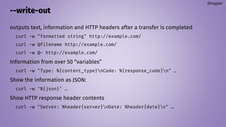 --write-out
outputs text, information and HTTP headers after a transfer is completed
curl -w "formatted string" http://example.com/
curl -w @filename http://example.com/
curl -w @- http://example.com/
Information from over 50 “variables”
curl -w "Type: %{content_type}nCode: %{response_code}n" …
Show the information as JSON:
curl -w ‘%{json}’ …
Show HTTP response header contents
curl -w "Server: %header{server}nDate: %header{date}n" …
@bagder
 