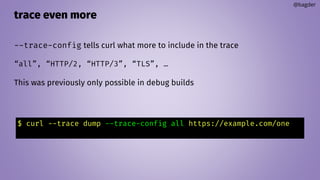trace even more
@bagder
--trace-config tells curl what more to include in the trace
“all”, “HTTP/2, “HTTP/3”, “TLS”, …
This was previously only possible in debug builds
$ curl --trace dump --trace-config all https://example.com/one
 