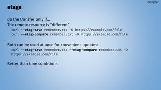 etags
do the transfer only if…
The remote resource is “different”
curl --etag-save remember.txt -O https://example.com/file
curl --etag-compare remember.txt -O https://example.com/file
Both can be used at once for convenient updates:
curl --etag-save remember.txt --etag-compare remember.txt -O
https://example.com/file
Better than time conditions
@bagder
 