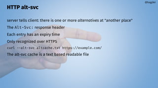 HTTP alt-svc
server tells client: there is one or more alternatives at "another place"
The Alt-Svc: response header
Each entry has an expiry time
Only recognized over HTTPS
curl --alt-svc altcache.txt https://example.com/
The alt-svc cache is a text based readable file
@bagder
 