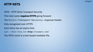 HTTP HSTS
HSTS - HTTP Strict Transport Security
This host name requires HTTPS going forward
The Strict-Transport-Security: response header
Only recognized over HTTPS
Each entry has an expiry time
curl --hsts hsts.txt http://example.com/
The HSTS cache is a text based readable file
@bagder
 