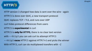 HTTP version 3 changed how data is sent over the wire - again
HTTP/3 is done over QUIC, a new transport protocol
QUIC replaces TCP + TLS, and runs over UDP
curl hides protocol differences from users
HTTP/3 is experimental in curl
HTTP/3 is only for HTTPS, there is no clear text version
with --http3 you can ask curl to attempt HTTP/3
--http3 races HTTP/3 against HTTP/1+2 and picks the winner
With HTTP/3, curl can do multiplexed transfers with -Z
@bagder
 