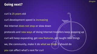 Going next?
curl is 25 years old
curl development speed is increasing
the Internet does not stop or slow down
protocols and new ways of doing Internet transfers keep popping up
curl will keep expanding, get new features, get taught new things
we, the community, make it do what we think it should do
you can affect what’s next for curl
@bagder
 