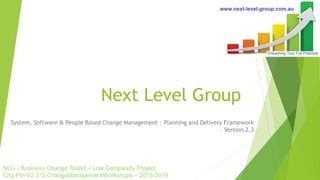 Next Level Group
System, Software & People Based Change Management - Planning and Delivery Framework
– Version 2.3
NLG - Business Change Toolkit – Low Complexity Project
Chg-Pln-V2.3 G:ChangeManagementWorkshops – 2016-2019
 