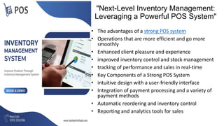 "Next-Level Inventory Management:
Leveraging a Powerful POS System"
• The advantages of a strong POS system
• Operations that are more efficient and go more
smoothly
• Enhanced client pleasure and experience
• improved inventory control and stock management
• tracking of performance and sales in real-time
• Key Components of a Strong POS System
• intuitive design with a user-friendly interface
• Integration of payment processing and a variety of
payment methods
• Automatic reordering and inventory control
• Reporting and analytics tools for sales
 