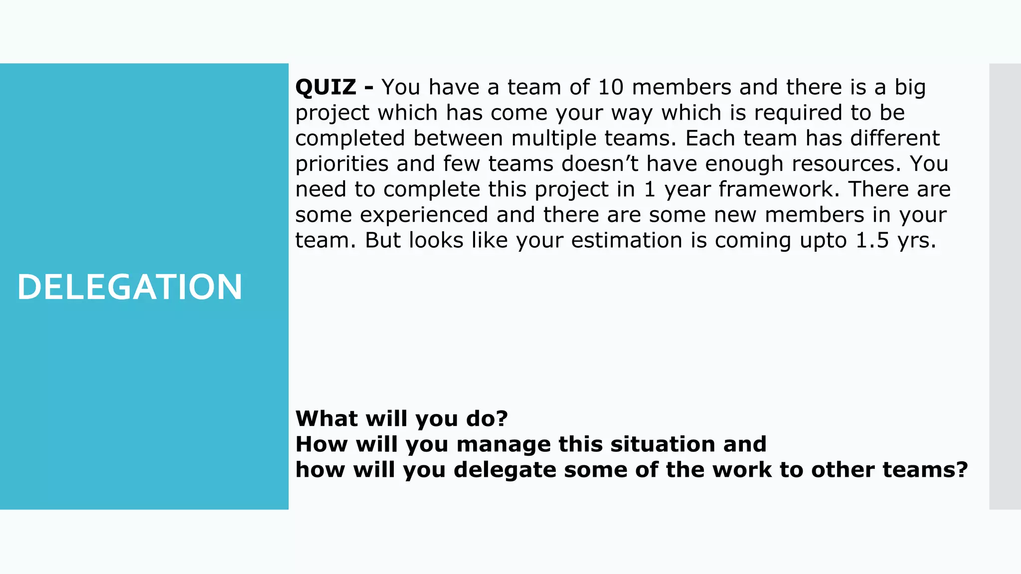 DELEGATION
QUIZ - You have a team of 10 members and there is a big
project which has come your way which is required to be
completed between multiple teams. Each team has different
priorities and few teams doesn’t have enough resources. You
need to complete this project in 1 year framework. There are
some experienced and there are some new members in your
team. But looks like your estimation is coming upto 1.5 yrs.
What will you do?
How will you manage this situation and
how will you delegate some of the work to other teams?
 